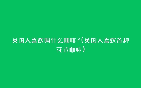 英国人喜欢喝什么咖啡?(英国人喜欢各种花式咖啡)