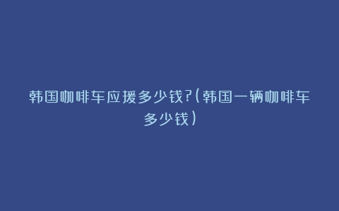 韩国咖啡车应援多少钱?(韩国一辆咖啡车多少钱)