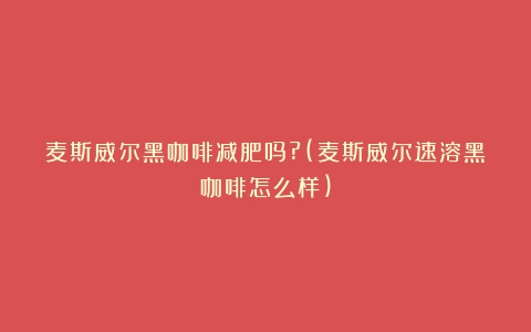 麦斯威尔黑咖啡减肥吗?(麦斯威尔速溶黑咖啡怎么样)