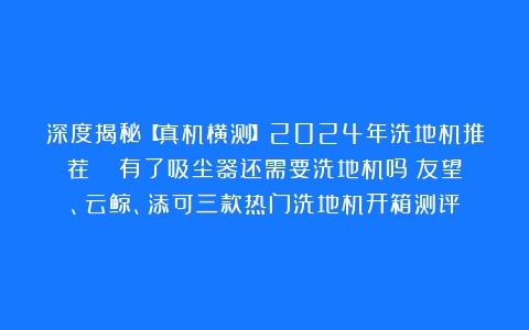 深度揭秘【真机横测】2024年洗地机推荐|| 有了吸尘器还需要洗地机吗？友望、云鲸、添可三款热门洗地机开箱测评