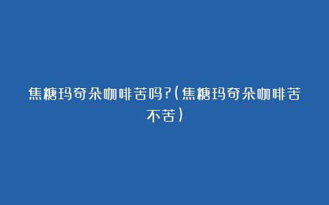 焦糖玛奇朵咖啡苦吗?(焦糖玛奇朵咖啡苦不苦)