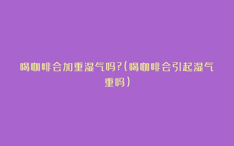 喝咖啡会加重湿气吗?(喝咖啡会引起湿气重吗)