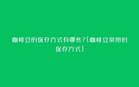 咖啡豆的保存方式有哪些?(咖啡豆常用的保存方式)