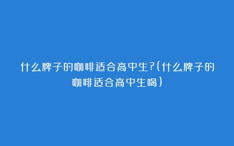 什么牌子的咖啡适合高中生?(什么牌子的咖啡适合高中生喝)