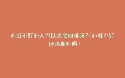 心脏不好的人可以喝黑咖啡吗?(心脏不好 能喝咖啡吗)