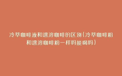 冷萃咖啡液和速溶咖啡的区别(冷萃咖啡粉和速溶咖啡粉一样吗能喝吗)