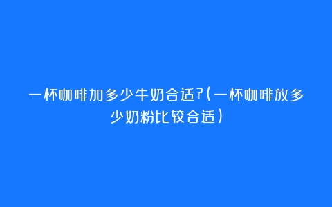 一杯咖啡加多少牛奶合适?(一杯咖啡放多少奶粉比较合适)