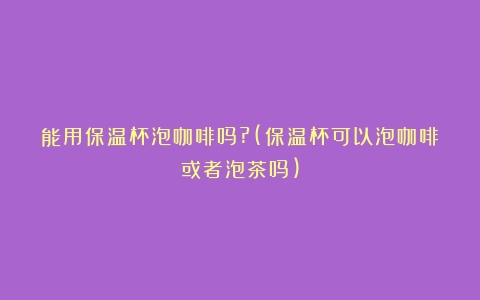 能用保温杯泡咖啡吗?(保温杯可以泡咖啡或者泡茶吗)