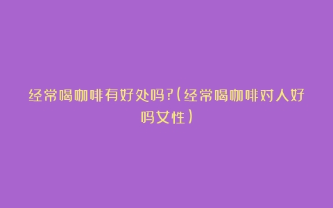 经常喝咖啡有好处吗?(经常喝咖啡对人好吗女性)