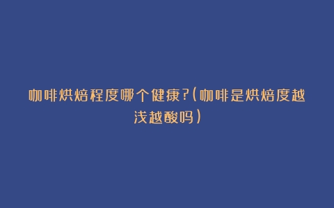 咖啡烘焙程度哪个健康?(咖啡是烘焙度越浅越酸吗)