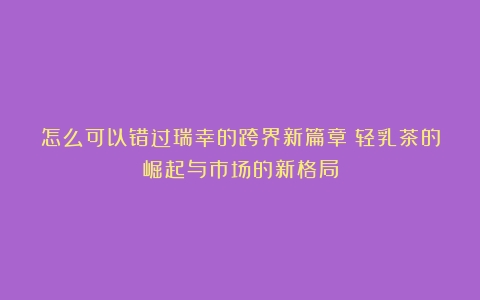 怎么可以错过瑞幸的跨界新篇章：轻乳茶的崛起与市场的新格局