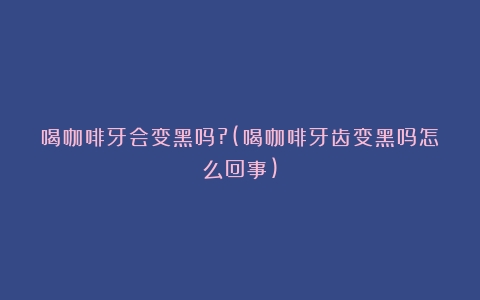 喝咖啡牙会变黑吗?(喝咖啡牙齿变黑吗怎么回事)