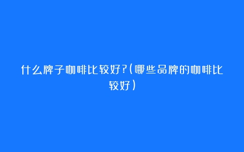 什么牌子咖啡比较好?(哪些品牌的咖啡比较好)