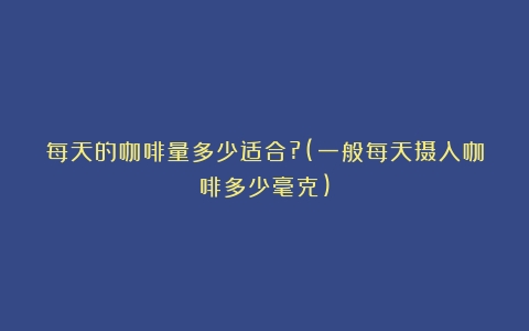 每天的咖啡量多少适合?(一般每天摄入咖啡多少毫克)