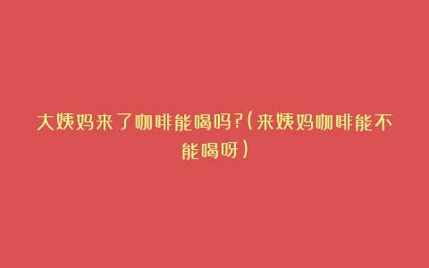 大姨妈来了咖啡能喝吗?(来姨妈咖啡能不能喝呀)