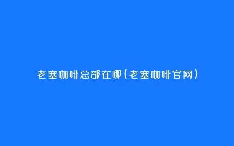 老塞咖啡总部在哪(老塞咖啡官网)