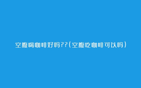 空腹喝咖啡好吗??(空腹吃咖啡可以吗)