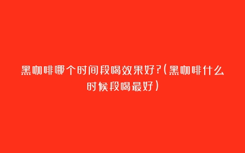 黑咖啡哪个时间段喝效果好?(黑咖啡什么时候段喝最好)