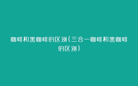 咖啡和黑咖啡的区别(三合一咖啡和黑咖啡的区别)