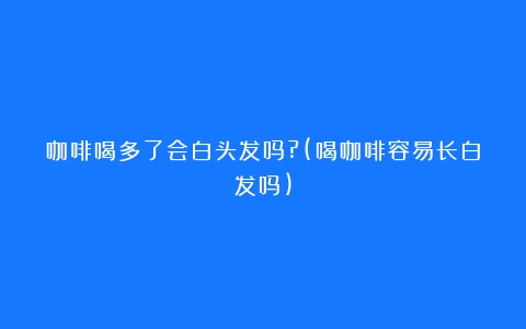 咖啡喝多了会白头发吗?(喝咖啡容易长白发吗)