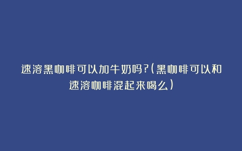 速溶黑咖啡可以加牛奶吗?(黑咖啡可以和速溶咖啡混起来喝么)