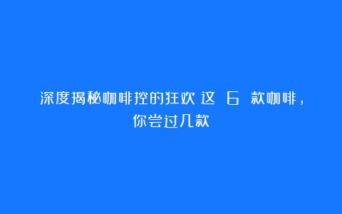 深度揭秘咖啡控的狂欢！这 6 款咖啡，你尝过几款？