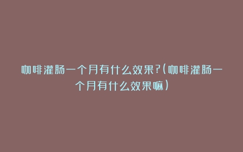 咖啡灌肠一个月有什么效果?(咖啡灌肠一个月有什么效果嘛)