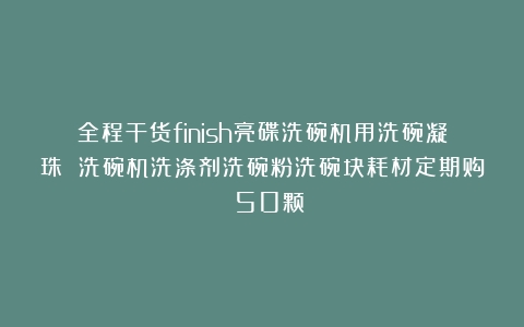 全程干货finish亮碟洗碗机用洗碗凝珠 洗碗机洗涤剂洗碗粉洗碗块耗材定期购 50颗