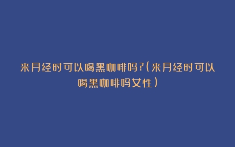 来月经时可以喝黑咖啡吗?(来月经时可以喝黑咖啡吗女性)