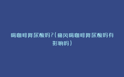 喝咖啡降尿酸吗?(痛风喝咖啡降尿酸吗有影响吗)