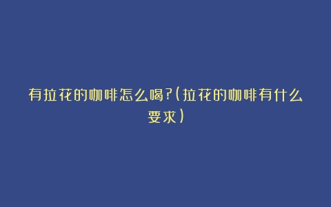 有拉花的咖啡怎么喝?(拉花的咖啡有什么要求)