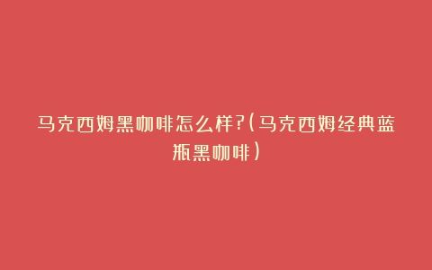 马克西姆黑咖啡怎么样?(马克西姆经典蓝瓶黑咖啡)