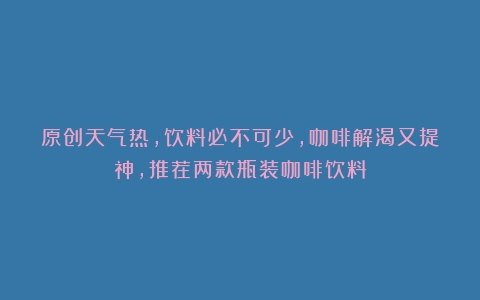 原创天气热，饮料必不可少，咖啡解渴又提神，推荐两款瓶装咖啡饮料