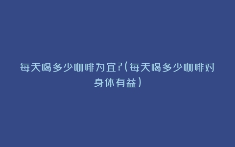 每天喝多少咖啡为宜?(每天喝多少咖啡对身体有益)