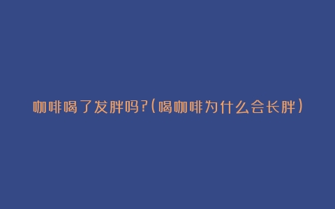 咖啡喝了发胖吗?(喝咖啡为什么会长胖)