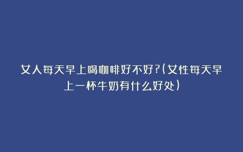 女人每天早上喝咖啡好不好?(女性每天早上一杯牛奶有什么好处)