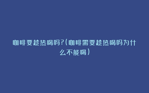 咖啡要趁热喝吗?(咖啡需要趁热喝吗为什么不能喝)