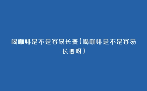 喝咖啡是不是容易长斑(喝咖啡是不是容易长斑呀)