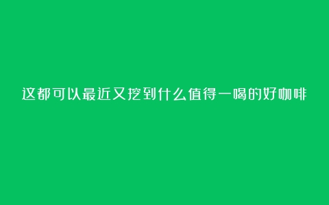 这都可以最近又挖到什么值得一喝的好咖啡？