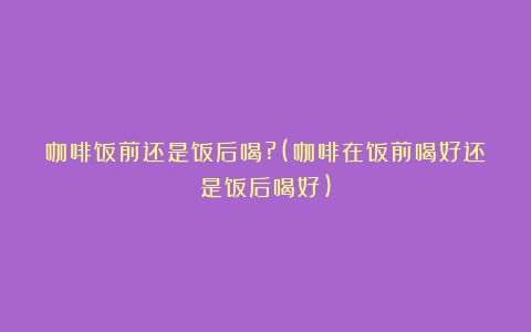 咖啡饭前还是饭后喝?(咖啡在饭前喝好还是饭后喝好)