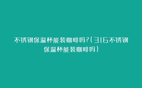 不锈钢保温杯能装咖啡吗?(316不锈钢保温杯能装咖啡吗)