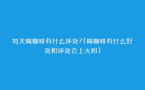 每天喝咖啡有什么坏处?(喝咖啡有什么好处和坏处会上火吗)