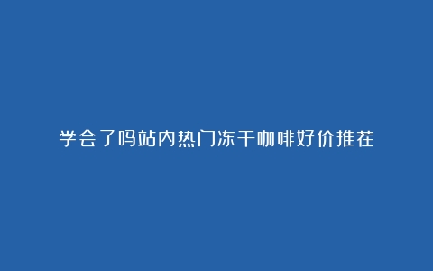 学会了吗站内热门冻干咖啡好价推荐