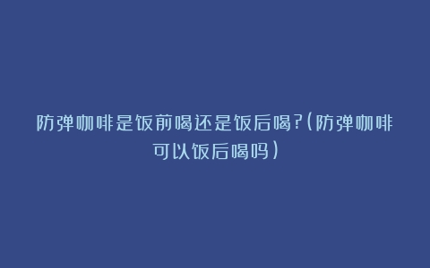 防弹咖啡是饭前喝还是饭后喝?(防弹咖啡可以饭后喝吗)