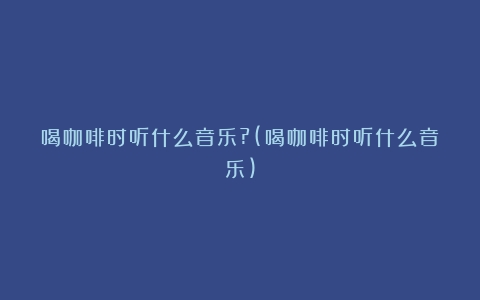 喝咖啡时听什么音乐?(喝咖啡时听什么音乐)