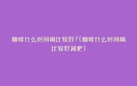 咖啡什么时间喝比较好?(咖啡什么时间喝比较好减肥)