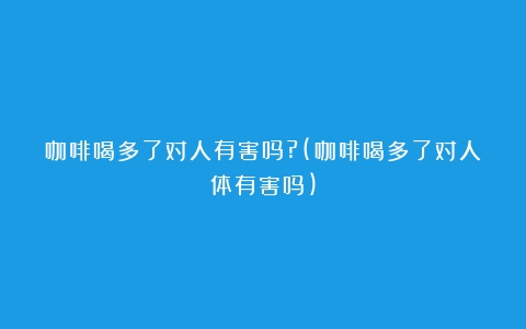 咖啡喝多了对人有害吗?(咖啡喝多了对人体有害吗)