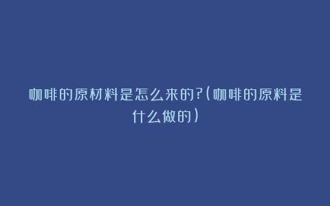 咖啡的原材料是怎么来的?(咖啡的原料是什么做的)