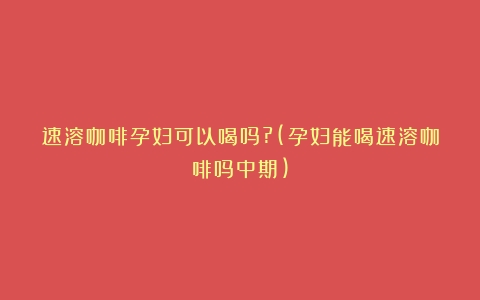 速溶咖啡孕妇可以喝吗?(孕妇能喝速溶咖啡吗中期)