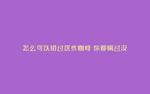 怎么可以错过这些咖啡！你都喝过没？